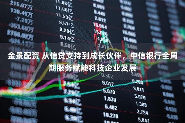 金景配资 从信贷支持到成长伙伴，中信银行全周期服务赋能科技企业发展