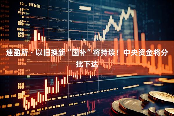 速盈所 · 以旧换新“国补”将持续！中央资金将分批下达