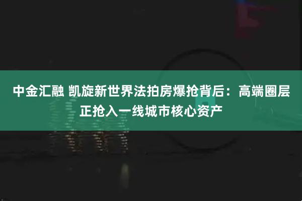 中金汇融 凯旋新世界法拍房爆抢背后：高端圈层正抢入一线城市核心资产