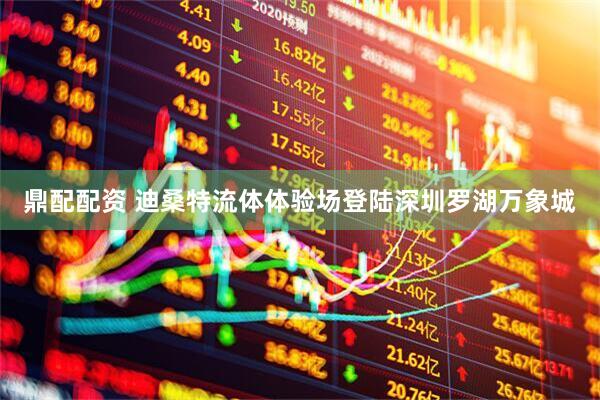 鼎配配资 迪桑特流体体验场登陆深圳罗湖万象城