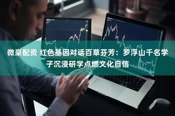 微豪配资 红色基因对话百草芬芳：罗浮山千名学子沉浸研学点燃文化自信