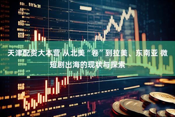 天津配资大本营 从北美“卷”到拉美、东南亚 微短剧出海的现状与探索