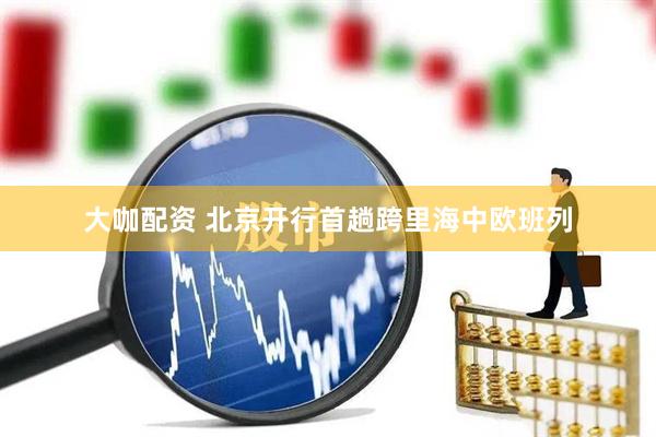大咖配资 北京开行首趟跨里海中欧班列