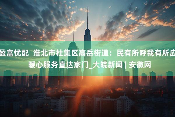 盈富忧配  淮北市杜集区高岳街道：民有所呼我有所应  暖心服务直达家门_大皖新闻 | 安徽网