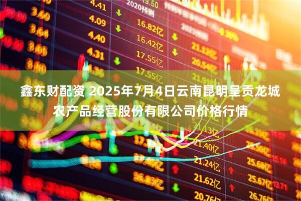 鑫东财配资 2025年7月4日云南昆明呈贡龙城农产品经营股份有限公司价格行情