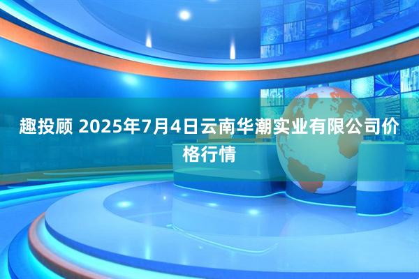 趣投顾 2025年7月4日云南华潮实业有限公司价格行情