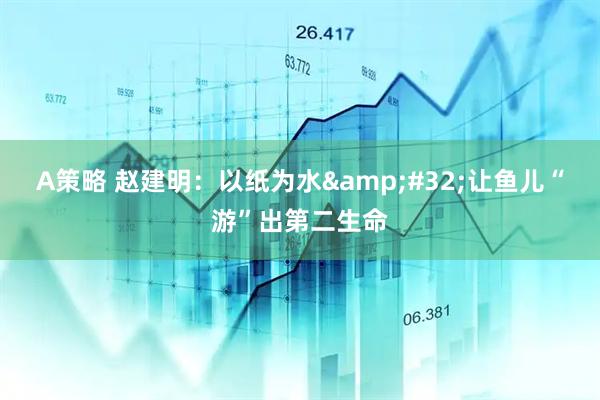 A策略 赵建明：以纸为水&#32;让鱼儿“游”出第二生命