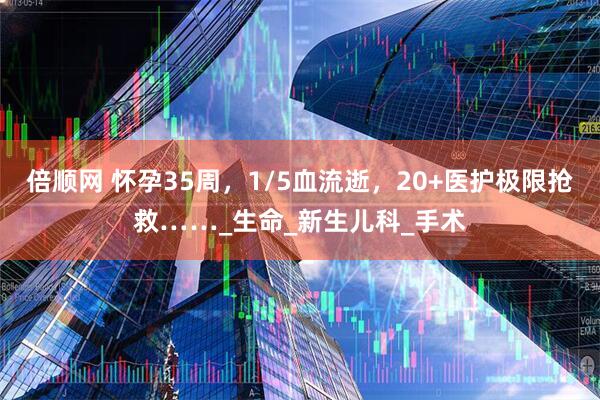 倍顺网 怀孕35周，1/5血流逝，20+医护极限抢救……_生命_新生儿科_手术