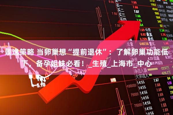 景逸策略 当卵巢想“提前退休”：了解卵巢功能低下，备孕姐妹必看！_生殖_上海市_中心