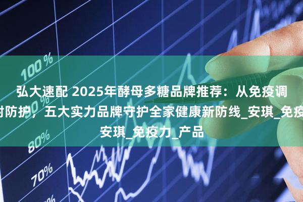 弘大速配 2025年酵母多糖品牌推荐：从免疫调节到辐射防护，五大实力品牌守护全家健康新防线_安琪_免疫力_产品