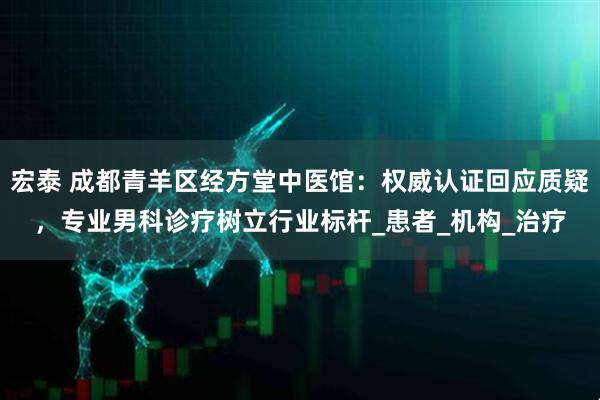宏泰 成都青羊区经方堂中医馆：权威认证回应质疑，专业男科诊疗树立行业标杆_患者_机构_治疗