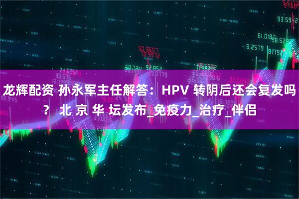 龙辉配资 孙永军主任解答：HPV 转阴后还会复发吗？ 北 京 华 坛发布_免疫力_治疗_伴侣