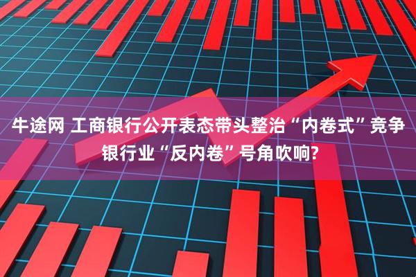 牛途网 工商银行公开表态带头整治“内卷式”竞争 银行业“反内卷”号角吹响?