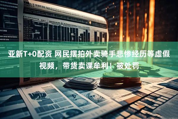 亚新T+0配资 网民摆拍外卖骑手悲惨经历等虚假视频，带货卖课牟利！被处罚