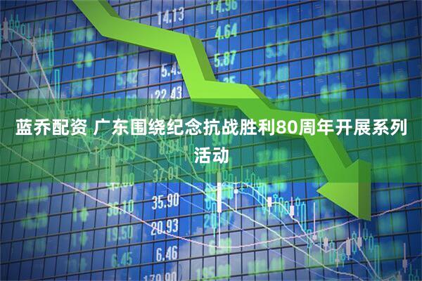 蓝乔配资 广东围绕纪念抗战胜利80周年开展系列活动