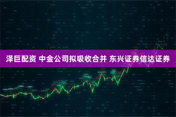 泽巨配资 中金公司拟吸收合并 东兴证券信达证券