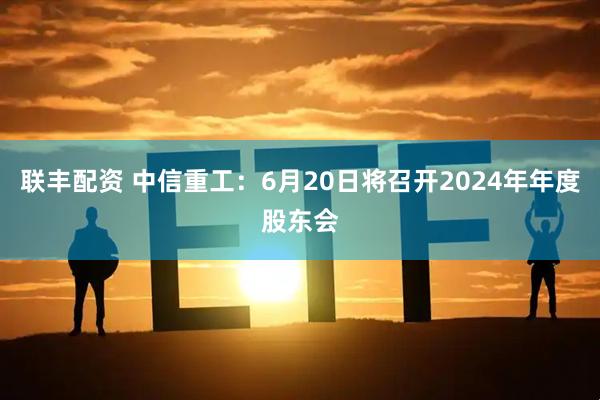 联丰配资 中信重工：6月20日将召开2024年年度股东会