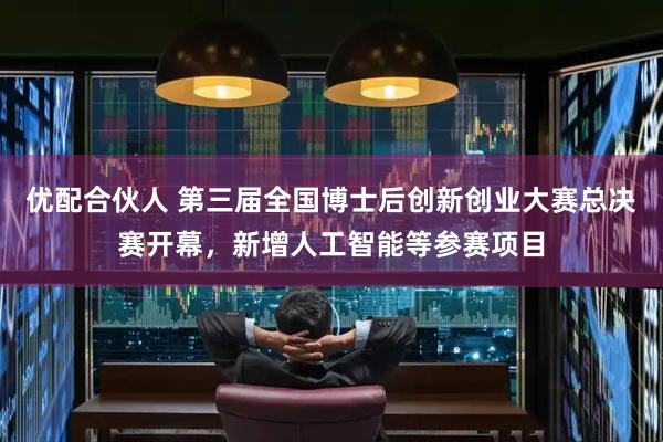 优配合伙人 第三届全国博士后创新创业大赛总决赛开幕，新增人工智能等参赛项目