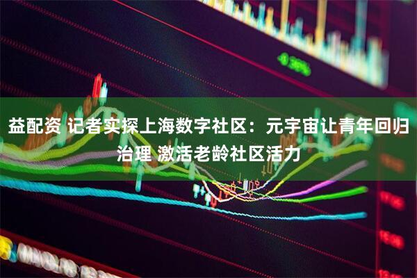 益配资 记者实探上海数字社区：元宇宙让青年回归治理 激活老龄社区活力