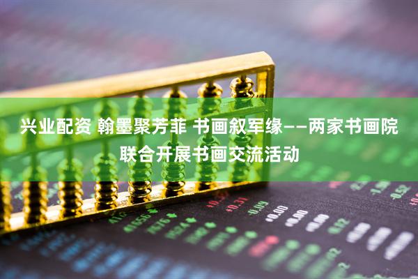 兴业配资 翰墨聚芳菲 书画叙军缘——两家书画院联合开展书画交流活动